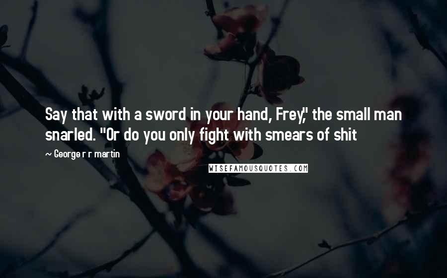 George R R Martin Quotes: Say that with a sword in your hand, Frey," the small man snarled. "Or do you only fight with smears of shit