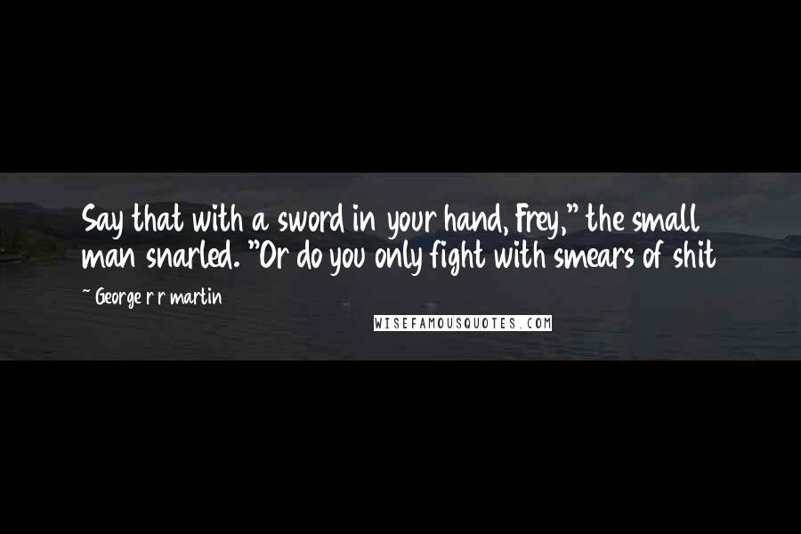 George R R Martin Quotes: Say that with a sword in your hand, Frey," the small man snarled. "Or do you only fight with smears of shit