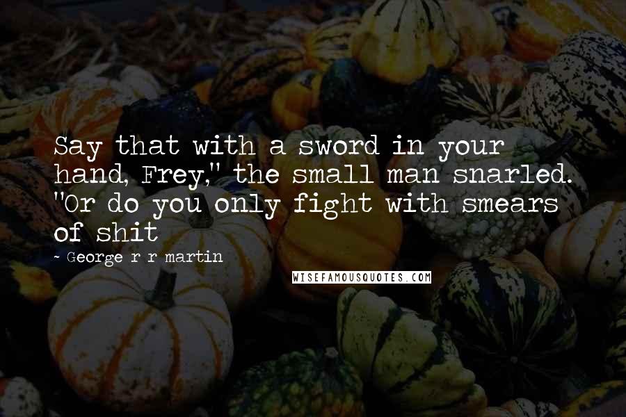 George R R Martin Quotes: Say that with a sword in your hand, Frey," the small man snarled. "Or do you only fight with smears of shit