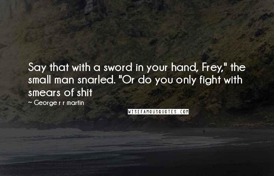 George R R Martin Quotes: Say that with a sword in your hand, Frey," the small man snarled. "Or do you only fight with smears of shit