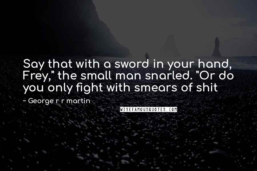 George R R Martin Quotes: Say that with a sword in your hand, Frey," the small man snarled. "Or do you only fight with smears of shit