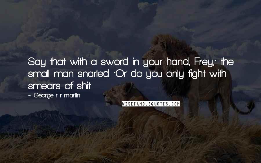 George R R Martin Quotes: Say that with a sword in your hand, Frey," the small man snarled. "Or do you only fight with smears of shit