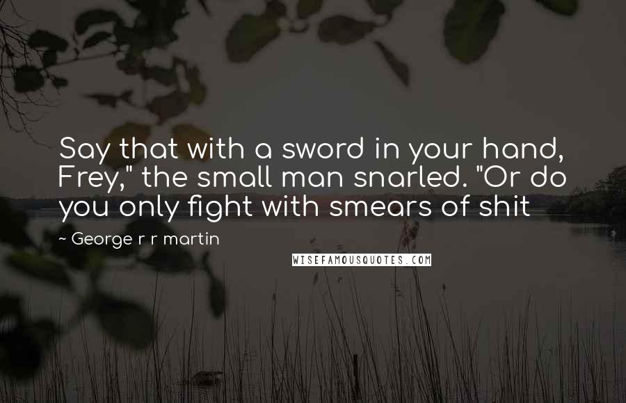 George R R Martin Quotes: Say that with a sword in your hand, Frey," the small man snarled. "Or do you only fight with smears of shit