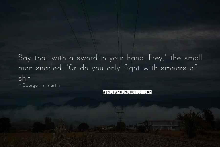 George R R Martin Quotes: Say that with a sword in your hand, Frey," the small man snarled. "Or do you only fight with smears of shit