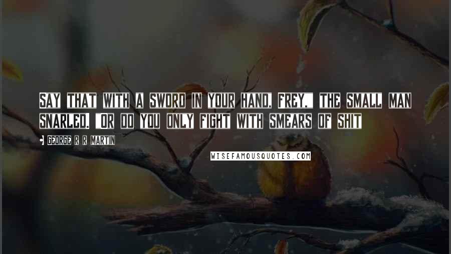 George R R Martin Quotes: Say that with a sword in your hand, Frey," the small man snarled. "Or do you only fight with smears of shit