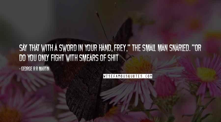 George R R Martin Quotes: Say that with a sword in your hand, Frey," the small man snarled. "Or do you only fight with smears of shit