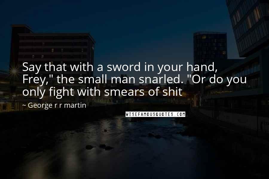 George R R Martin Quotes: Say that with a sword in your hand, Frey," the small man snarled. "Or do you only fight with smears of shit