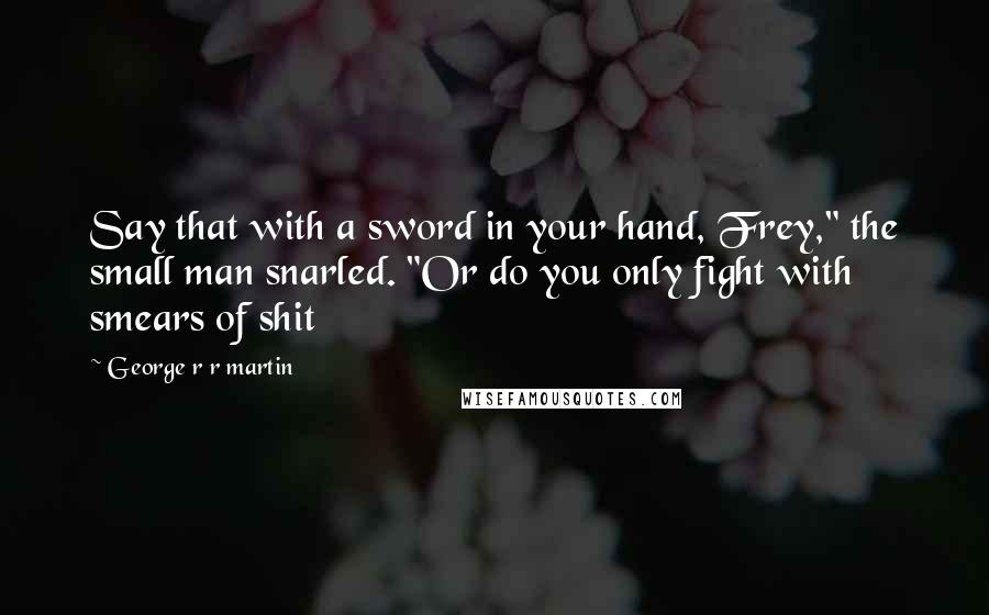 George R R Martin Quotes: Say that with a sword in your hand, Frey," the small man snarled. "Or do you only fight with smears of shit