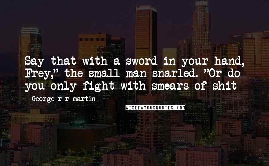 George R R Martin Quotes: Say that with a sword in your hand, Frey," the small man snarled. "Or do you only fight with smears of shit