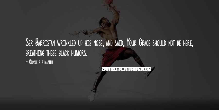 George R R Martin Quotes: Ser Barristan wrinkled up his nose, and said, Your Grace should not be here, breathing these black humors.