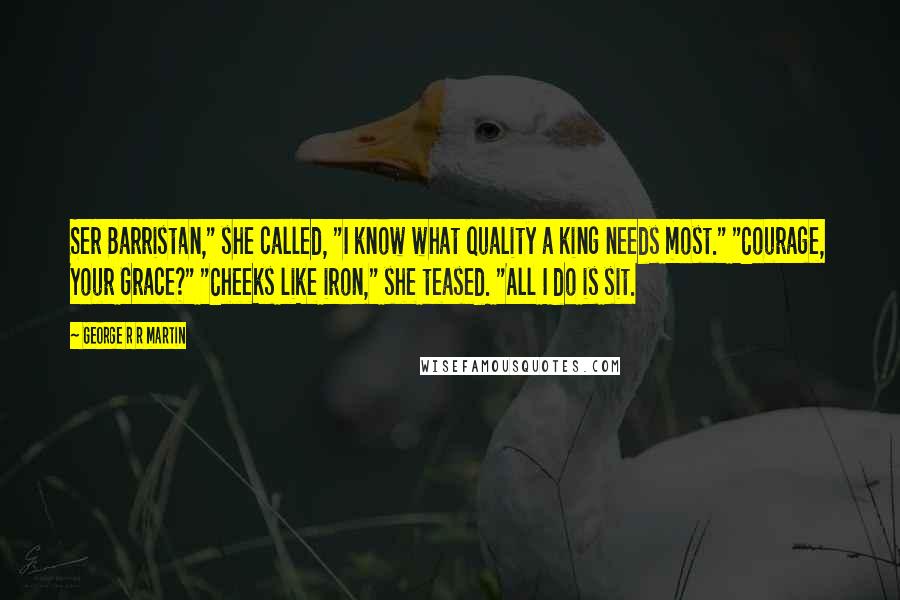 George R R Martin Quotes: Ser Barristan," she called, "I know what quality a king needs most." "Courage, Your Grace?" "Cheeks like iron," she teased. "All I do is sit.