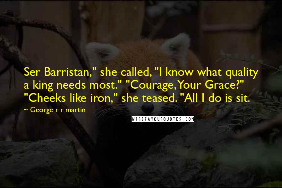 George R R Martin Quotes: Ser Barristan," she called, "I know what quality a king needs most." "Courage, Your Grace?" "Cheeks like iron," she teased. "All I do is sit.