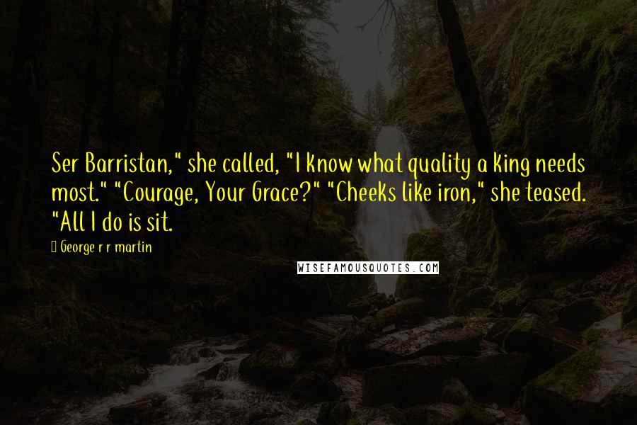 George R R Martin Quotes: Ser Barristan," she called, "I know what quality a king needs most." "Courage, Your Grace?" "Cheeks like iron," she teased. "All I do is sit.