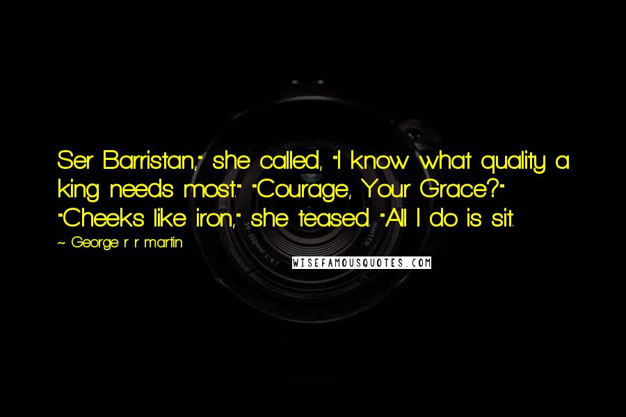 George R R Martin Quotes: Ser Barristan," she called, "I know what quality a king needs most." "Courage, Your Grace?" "Cheeks like iron," she teased. "All I do is sit.