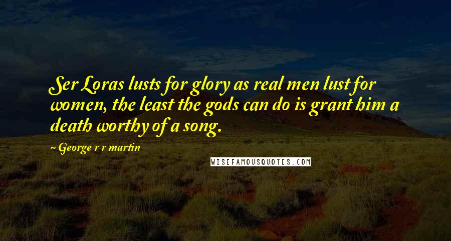 George R R Martin Quotes: Ser Loras lusts for glory as real men lust for women, the least the gods can do is grant him a death worthy of a song.