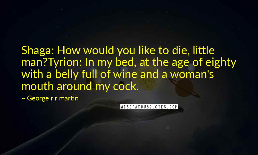 George R R Martin Quotes: Shaga: How would you like to die, little man?Tyrion: In my bed, at the age of eighty with a belly full of wine and a woman's mouth around my cock.