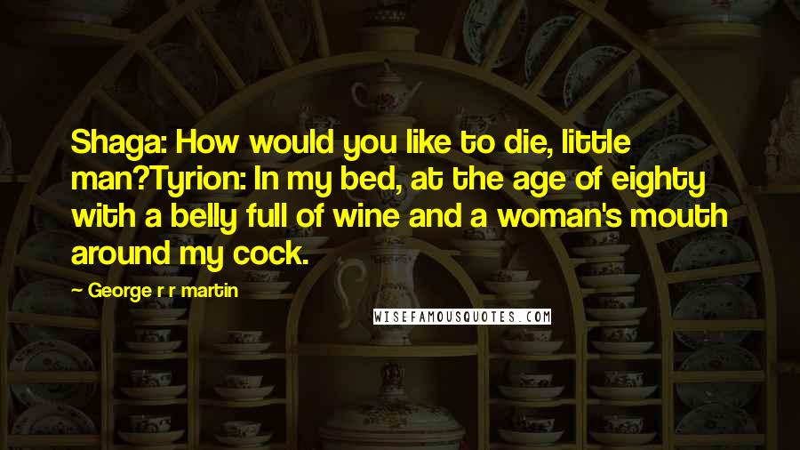 George R R Martin Quotes: Shaga: How would you like to die, little man?Tyrion: In my bed, at the age of eighty with a belly full of wine and a woman's mouth around my cock.