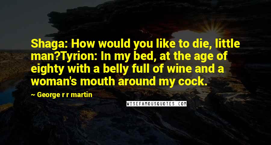 George R R Martin Quotes: Shaga: How would you like to die, little man?Tyrion: In my bed, at the age of eighty with a belly full of wine and a woman's mouth around my cock.