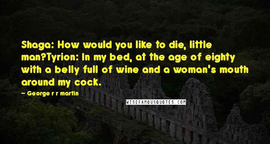 George R R Martin Quotes: Shaga: How would you like to die, little man?Tyrion: In my bed, at the age of eighty with a belly full of wine and a woman's mouth around my cock.