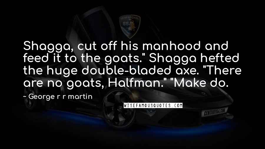 George R R Martin Quotes: Shagga, cut off his manhood and feed it to the goats." Shagga hefted the huge double-bladed axe. "There are no goats, Halfman." "Make do.