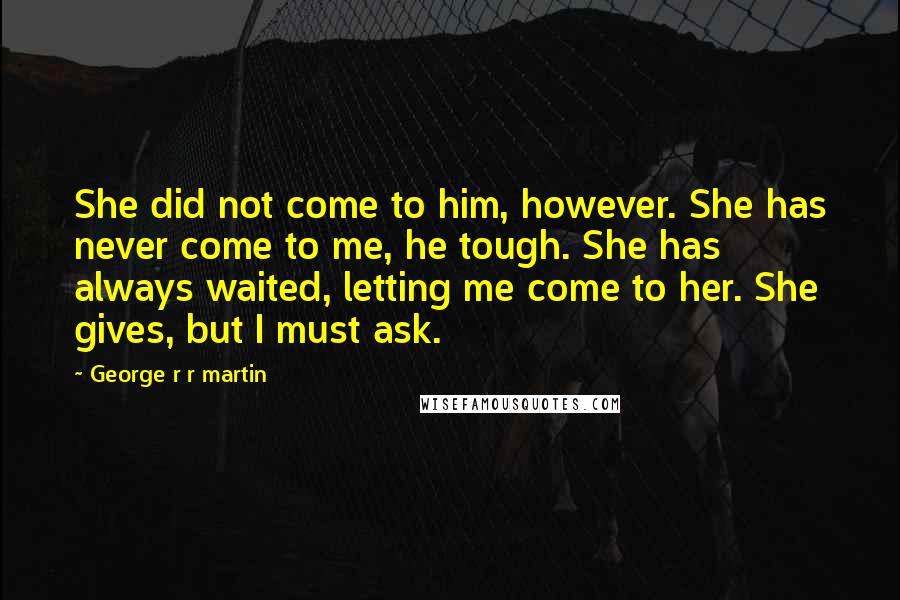 George R R Martin Quotes: She did not come to him, however. She has never come to me, he tough. She has always waited, letting me come to her. She gives, but I must ask.