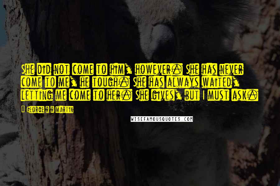 George R R Martin Quotes: She did not come to him, however. She has never come to me, he tough. She has always waited, letting me come to her. She gives, but I must ask.