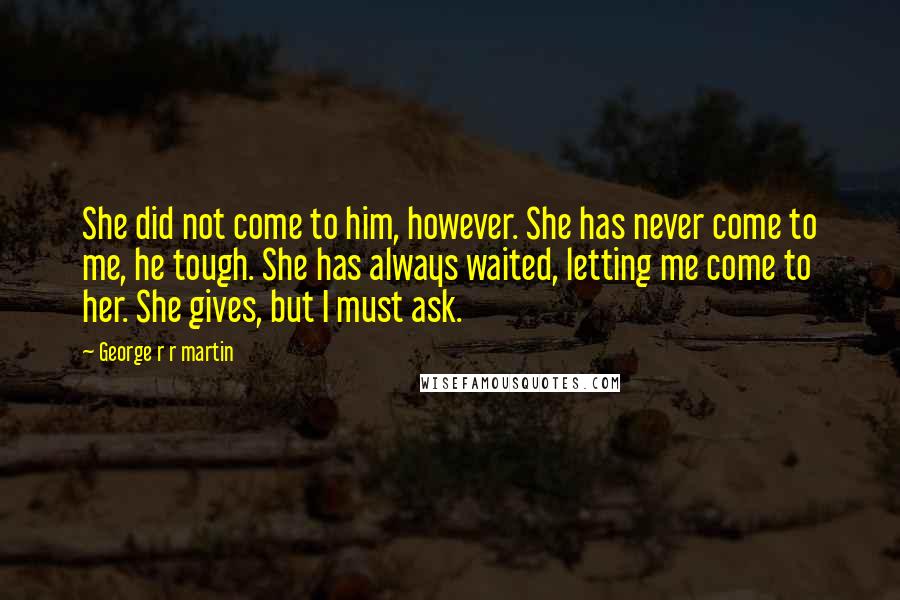 George R R Martin Quotes: She did not come to him, however. She has never come to me, he tough. She has always waited, letting me come to her. She gives, but I must ask.