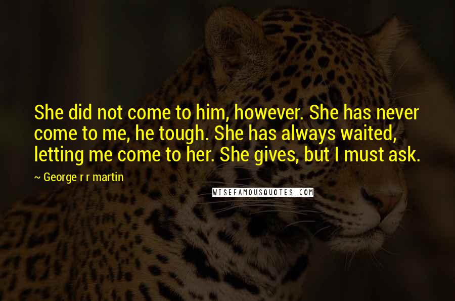 George R R Martin Quotes: She did not come to him, however. She has never come to me, he tough. She has always waited, letting me come to her. She gives, but I must ask.