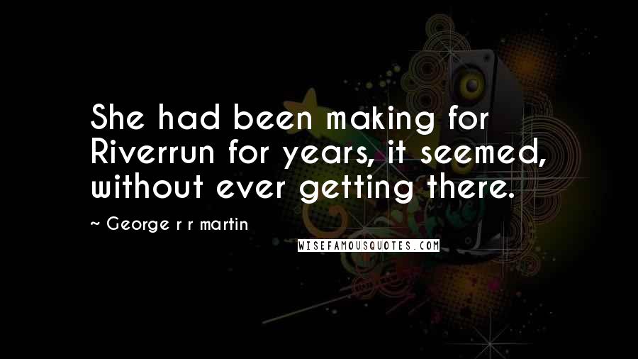 George R R Martin Quotes: She had been making for Riverrun for years, it seemed, without ever getting there.