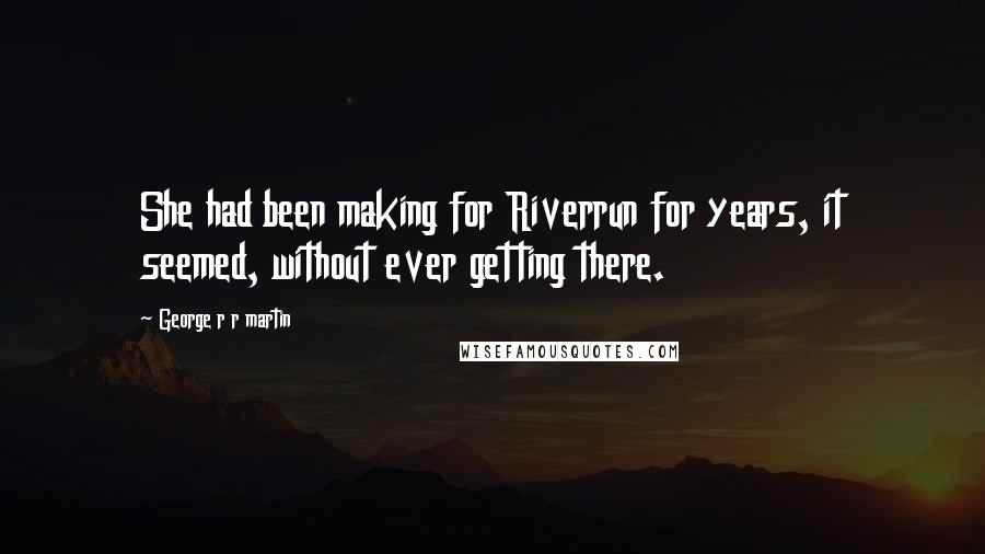 George R R Martin Quotes: She had been making for Riverrun for years, it seemed, without ever getting there.