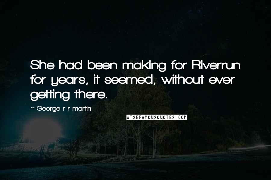 George R R Martin Quotes: She had been making for Riverrun for years, it seemed, without ever getting there.