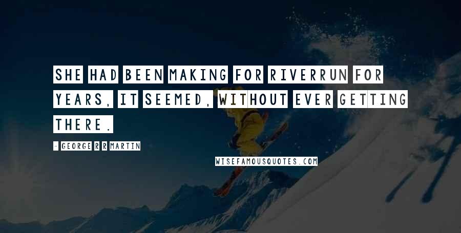 George R R Martin Quotes: She had been making for Riverrun for years, it seemed, without ever getting there.