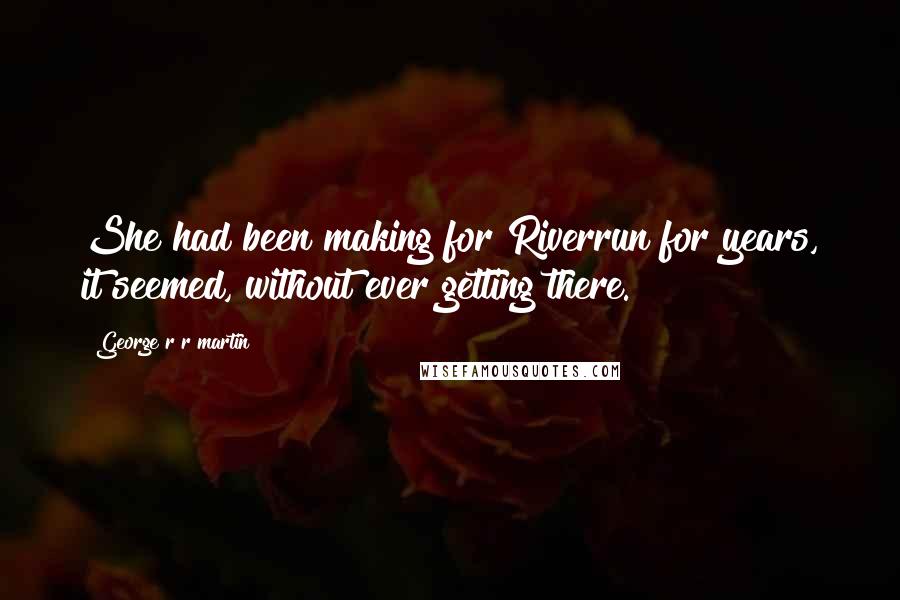 George R R Martin Quotes: She had been making for Riverrun for years, it seemed, without ever getting there.