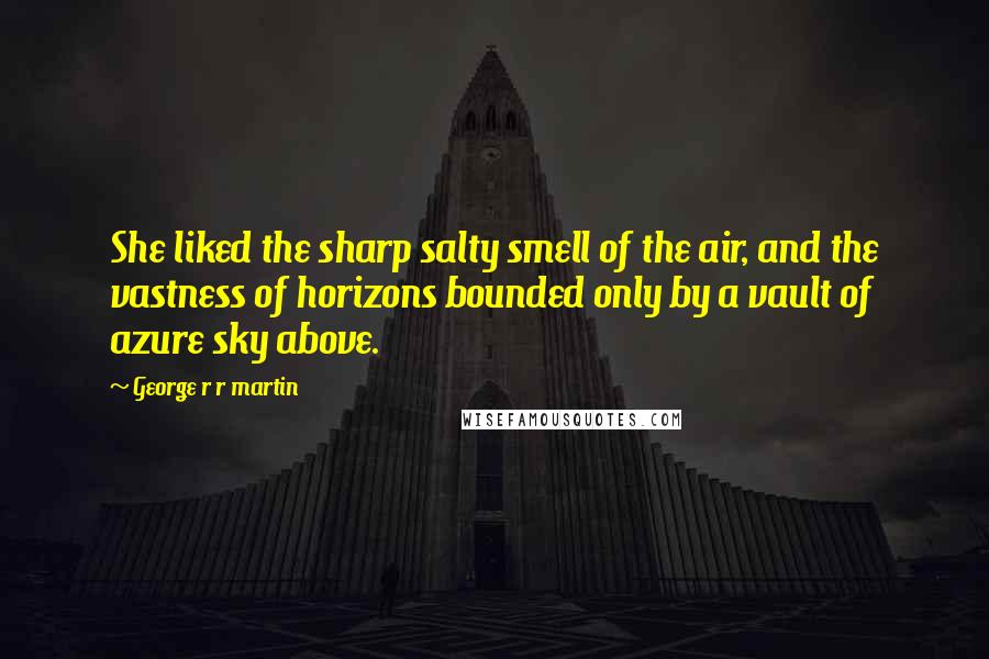 George R R Martin Quotes: She liked the sharp salty smell of the air, and the vastness of horizons bounded only by a vault of azure sky above.