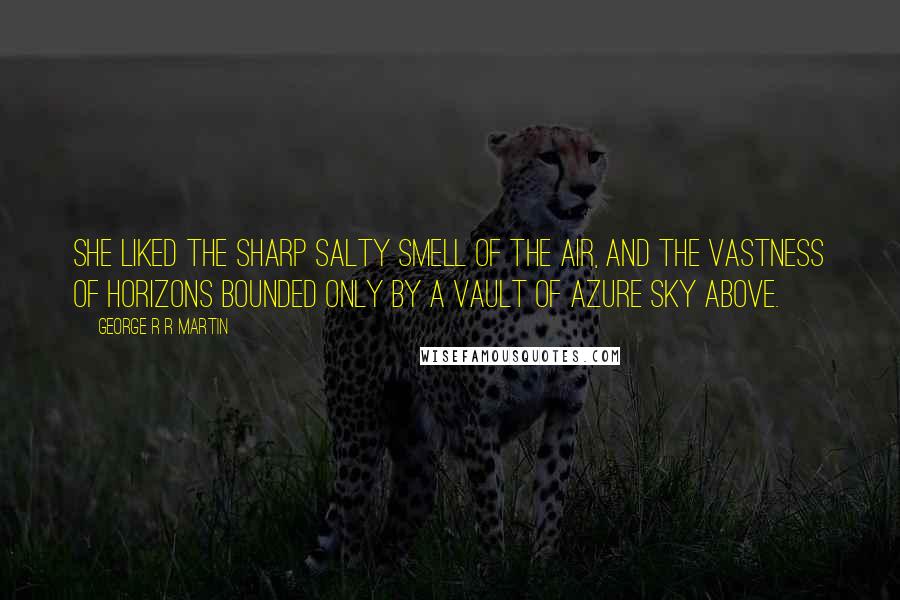 George R R Martin Quotes: She liked the sharp salty smell of the air, and the vastness of horizons bounded only by a vault of azure sky above.