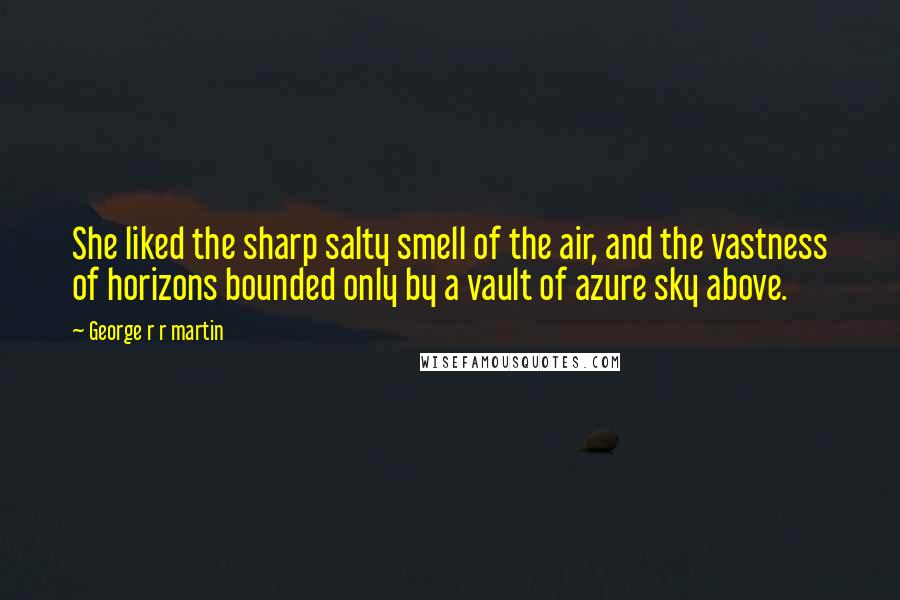 George R R Martin Quotes: She liked the sharp salty smell of the air, and the vastness of horizons bounded only by a vault of azure sky above.