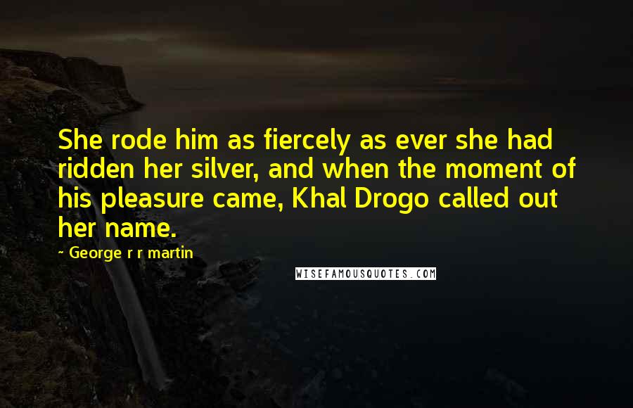 George R R Martin Quotes: She rode him as fiercely as ever she had ridden her silver, and when the moment of his pleasure came, Khal Drogo called out her name.