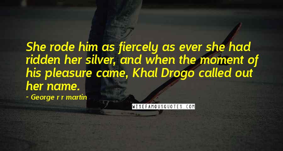 George R R Martin Quotes: She rode him as fiercely as ever she had ridden her silver, and when the moment of his pleasure came, Khal Drogo called out her name.