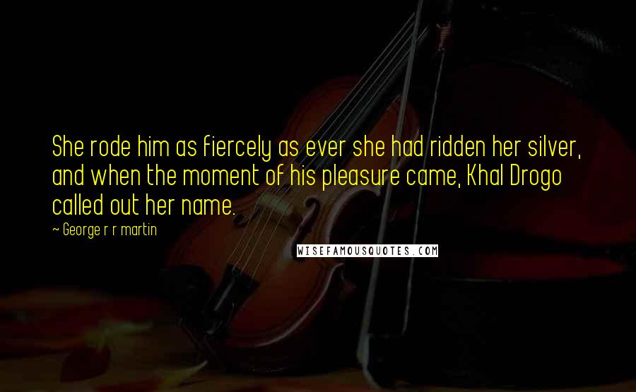 George R R Martin Quotes: She rode him as fiercely as ever she had ridden her silver, and when the moment of his pleasure came, Khal Drogo called out her name.