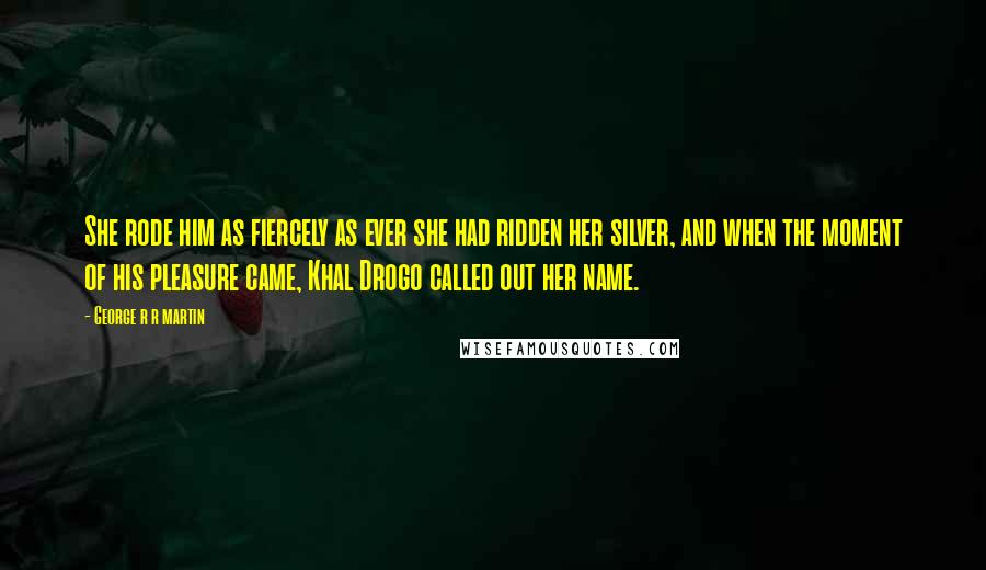 George R R Martin Quotes: She rode him as fiercely as ever she had ridden her silver, and when the moment of his pleasure came, Khal Drogo called out her name.
