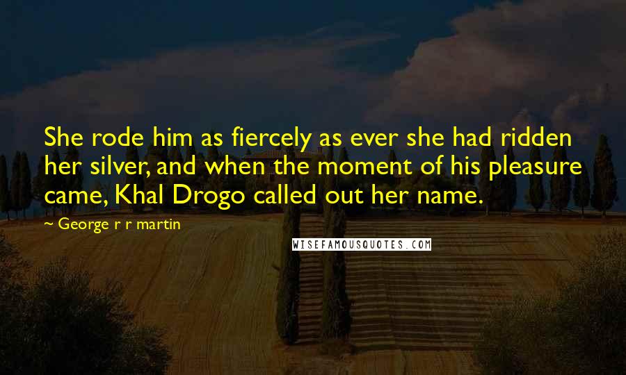 George R R Martin Quotes: She rode him as fiercely as ever she had ridden her silver, and when the moment of his pleasure came, Khal Drogo called out her name.