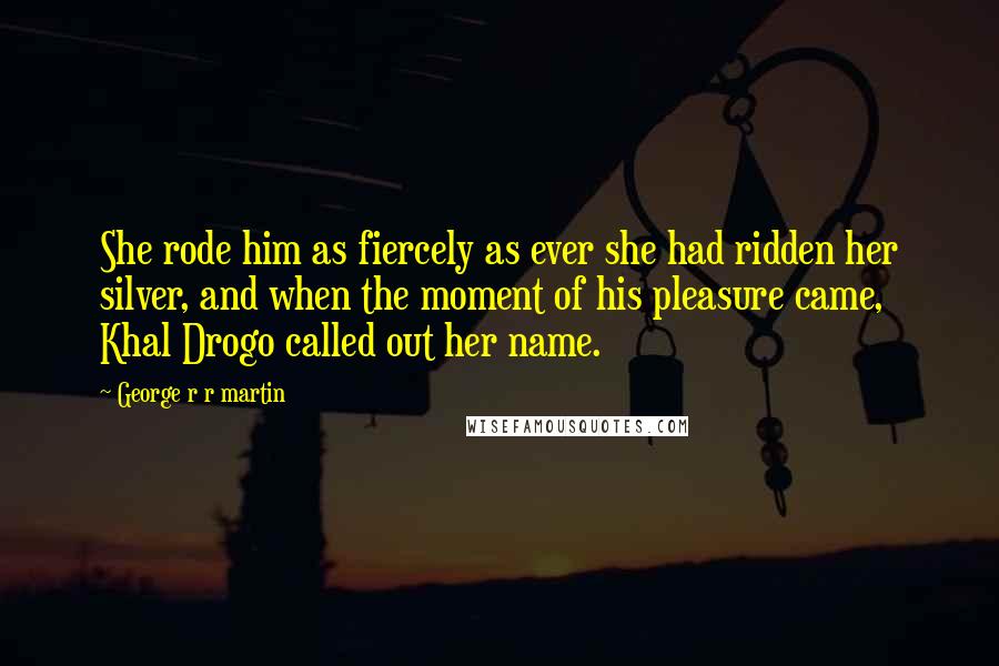 George R R Martin Quotes: She rode him as fiercely as ever she had ridden her silver, and when the moment of his pleasure came, Khal Drogo called out her name.