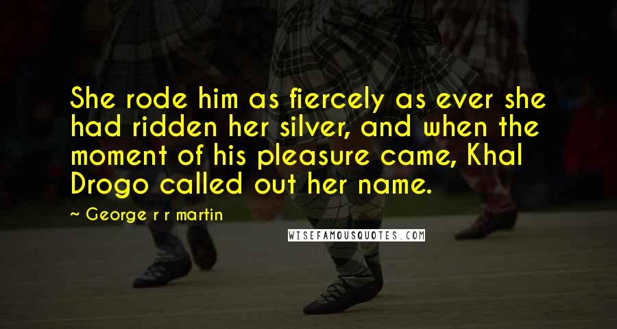 George R R Martin Quotes: She rode him as fiercely as ever she had ridden her silver, and when the moment of his pleasure came, Khal Drogo called out her name.
