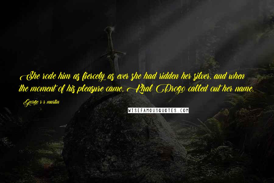 George R R Martin Quotes: She rode him as fiercely as ever she had ridden her silver, and when the moment of his pleasure came, Khal Drogo called out her name.