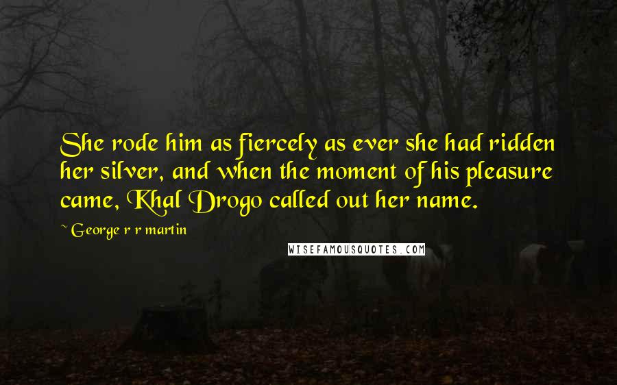 George R R Martin Quotes: She rode him as fiercely as ever she had ridden her silver, and when the moment of his pleasure came, Khal Drogo called out her name.
