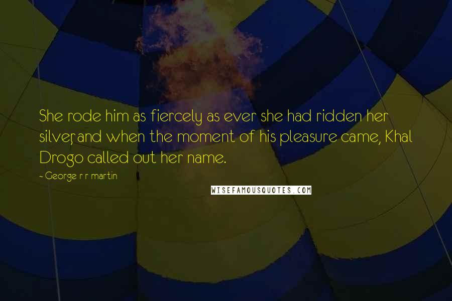 George R R Martin Quotes: She rode him as fiercely as ever she had ridden her silver, and when the moment of his pleasure came, Khal Drogo called out her name.