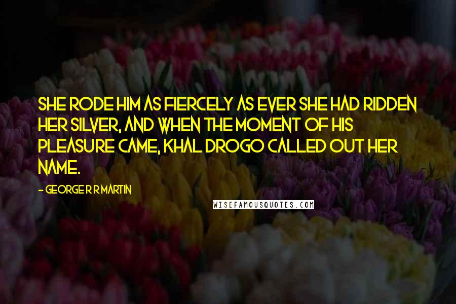 George R R Martin Quotes: She rode him as fiercely as ever she had ridden her silver, and when the moment of his pleasure came, Khal Drogo called out her name.