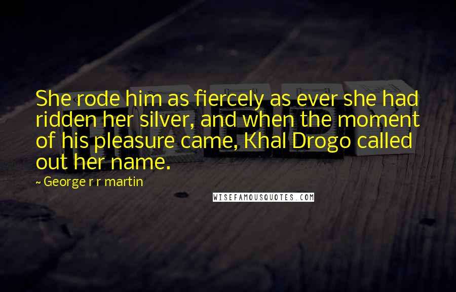 George R R Martin Quotes: She rode him as fiercely as ever she had ridden her silver, and when the moment of his pleasure came, Khal Drogo called out her name.