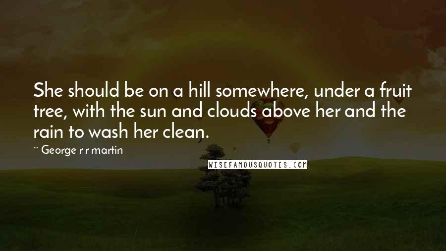George R R Martin Quotes: She should be on a hill somewhere, under a fruit tree, with the sun and clouds above her and the rain to wash her clean.