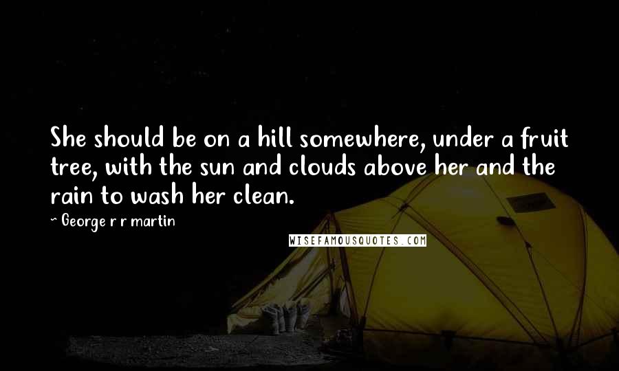 George R R Martin Quotes: She should be on a hill somewhere, under a fruit tree, with the sun and clouds above her and the rain to wash her clean.